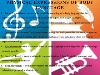 PHYSICAL EXPRESSIONS OF BODY
LANGUAGE
1. Facial Expressions – we are able to tell the meaning of a body language by the
expression of the face as to whether a person is happy, sad, eager, or angry.
2. Body Posture – expresses some forms of communication. It can signify emotion of
sadness, anxiety, fear, anger, joy, and wander.
3. Gestures – are forms of body movements using the body parts like the arms, tongue to
suggest something. Gestures may either be involuntary and voluntary when we want to
express something.
4. Eye Movement – this is another form of body language which signifies many meanings
to many people.
5. Sense of Touch – known as haptic communication. It has the ability to convey and
enhance physical intimacy.
6. Body Movement – bodily movements are difficult to determine because emotional
behavior is personal and subjective.
 