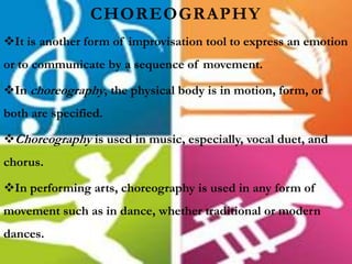 CHOREOGRAPHY
It is another form of improvisation tool to express an emotion
or to communicate by a sequence of movement.
In choreography, the physical body is in motion, form, or
both are specified.
Choreography is used in music, especially, vocal duet, and
chorus.
In performing arts, choreography is used in any form of
movement such as in dance, whether traditional or modern
dances.
 