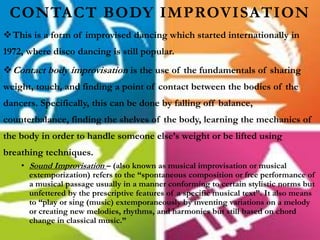 CONTACT BODY IMPROVISATION
This is a form of improvised dancing which started internationally in
1972, where disco dancing is still popular.
Contact body improvisation is the use of the fundamentals of sharing
weight, touch, and finding a point of contact between the bodies of the
dancers. Specifically, this can be done by falling off balance,
counterbalance, finding the shelves of the body, learning the mechanics of
the body in order to handle someone else’s weight or be lifted using
breathing techniques.
• Sound Improvisation – (also known as musical improvisation or musical
extemporization) refers to the “spontaneous composition or free performance of
a musical passage usually in a manner conforming to certain stylistic norms but
unfettered by the prescriptive features of a specific musical text”. It also means
to “play or sing (music) extemporaneously by inventing variations on a melody
or creating new melodies, rhythms, and harmonies but still based on chord
change in classical music.”
 