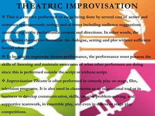 THEATRIC IMPROVISATION
 This is a creative performed on stage being done by several cast of actors and
actresses spontaneously acting; and at times including audience suggestions
contributing to the performance content and directions. In other words, the
participants themselves formulate the dialogue, setting and plot without sufficient
formal rehearsals.
 To be able to improvise theatre performance, the performance must possess the
skills of listening and maintain awareness of what other performers are doing
since this is performed outside the script or without script.
 Improvisation Theatre is often performed in comedy play on stage, film,
television programs. It is also used in classrooms as an educational tool or in
business to develop communication, skills, creative problem-solving, and
supportive teamwork, in ensemble play, and even in drama or stage play
competitions.
 
