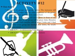 ACTIVITY #12
 Class Activity
• Form two (2) groups with group leaders. The instructor will
assign three (3) judges who are either classmates of the groups
or better still other sections in the same school.
• The members of the group will demonstrate in front of the
class. Each member of the group will be given 1min. Duration
to demonstrate. Each member will be given 2 trials and 1 final
demo. After every group has finished their demo, the results
will be announced.
• GROUP 1 – to demonstrate body language
• GROUP 2 – to demonstrate body movement
 