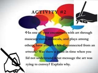 ACTIVITY #2
In one of your encounters with art through
museum visits, musicals, and plays among
others, have you ever felt disconnected from an
artwork? Was there a point in time when you
did not understand what message the art was
trying to convey? Explain why.
 