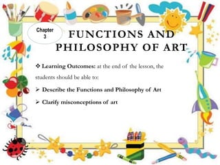 FUNCTIONS AND
PHILOSOPHY OF ART
 Learning Outcomes: at the end of the lesson, the
students should be able to:
 Describe the Functions and Philosophy of Art
 Clarify misconceptions of art
Chapter
3
 