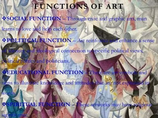 FUNCTIONS OF ART
SOCIAL FUNCTION – Through civic and graphic arts, man
learns to love and help each other.
POLITICAL FUNCTION – Art reinforces and enhance a sense
of identity and ideological connection to specific political views,
political parties and politicians.
EDUCATIONAL FUNCTION – There are art symbols and
signs to illustrate knowledge and attitudes that are not expressed in
words.
SPIRITUAL FUNCTION – These artworks may have religious
significance.
 