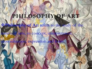 PHILOSOPHY OF ART
Philosophy of Art refers to the study of the
nature of arts, its concept, interpretation,
representation, expression and form.
 
