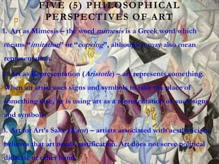 FIVE (5) PHILOSOPHICAL
PERSPECTIVES OF ART
1. Art as Mimesis – the word mimesis is a Greek word which
means “imitation” or “copying”, although it may also mean
representation.
2. Art as Representation (Aristotle) – art represents something.
When an artist uses signs and symbols to take the place of
something else, he is using art as a representation of such signs
and symbols.
3. Art for Art’s Sake (Kant) – artists associated with aestheticism
believes that art needs justification. Art does not serve political
didactic or other hand.
 