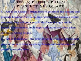 FIVE (5) PHILOSOPHICAL
PERSPECTIVES OF ART
4. Art as an Escape – artists have to get rid of this anxiety and
pressure because if we keep these worries and anxieties within
our mind, they will come out in the form of anger and in
hatred. Unfortunately, such anger and hatred are often taken
out on the wrong people.
5. Art as Functional – the artist intent in creating a functional
piece of art is to bring creativity, beauty and usefulness into
people’s everyday lives.
 