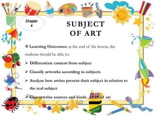 SUBJECT
OF ART
 Learning Outcomes: at the end of the lesson, the
students should be able to:
 Differentiate content from subject
 Classify artworks according to subjects
 Analyze how artists present their subject in relation to
the real subject
 Characterize sources and kinds of art
Chapter
4
 