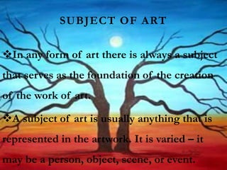 SUBJECT OF ART
In any form of art there is always a subject
that serves as the foundation of the creation
of the work of art.
A subject of art is usually anything that is
represented in the artwork. It is varied – it
may be a person, object, scene, or event.
 