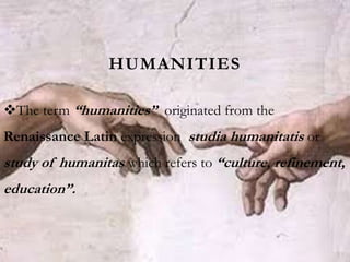 HUMANITIES
The term “humanities” originated from the
Renaissance Latin expression studia humanitatis or
study of humanitas which refers to “culture, refinement,
education”.
 