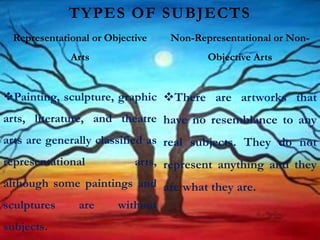 Painting, sculpture, graphic
arts, literature, and theatre
arts are generally classified as
representational arts,
although some paintings and
sculptures are without
subjects.
There are artworks that
have no resemblance to any
real subjects. They do not
represent anything and they
are what they are.
TYPES OF SUBJECTS
Representational or Objective
Arts
Non-Representational or Non-
Objective Arts
 