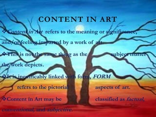 CONTENT IN ART
Content in Art refers to the meaning or significance,
and/or feeling imparted by a work of art.
This is not the same thing as the subject matter
the work depicts.
It is inextricably linked with form, FORM
refers to the pictorial aspects of art.
Content in Art may be classified as factual,
conventional, and subjective.
 
