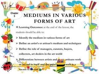 MEDIUMS IN VARIOUS
FORMS OF ART
 Learning Outcomes: at the end of the lesson, the
students should be able to:
 Identify the medium in various forms of art
 Define an artist’s or artisan’s medium and techniques
 Define the role of managers, curators, buyers,
collectors, art dealers in the art world
 Differentiate between artists and artisans work
as an end in itself and the artist’s work is a
means to an end
Chapter
5
 
