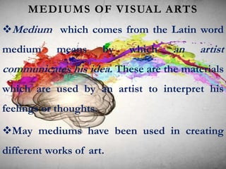 MEDIUMS OF VISUAL ARTS
Medium which comes from the Latin word
medium means by which an artist
communicates his idea. These are the materials
which are used by an artist to interpret his
feelings or thoughts.
May mediums have been used in creating
different works of art.
 