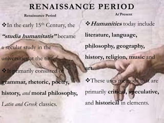 In the early 15th Century, the
“studia humanitatis” became
a secular study in the
universities at the time.
It primarily consisted of
grammar, rhetoric, poetry,
history, and moral philosophy,
Latin and Greek classics.
Humanities today include
literature, language,
philosophy, geography,
history, religion, music and
art.
These uses methods that are
primarily critical, speculative,
and historical in elements.
RENAISSANCE PERIOD
Renaissance Period At Present
 
