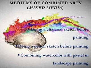 MEDIUMS OF COMBINED ARTS
(MIXED MEDIA)
 Doing a charcoal sketch before
painting
 Doing a pencil sketch before painting
 Combining watercolor with pastel in
landscape painting
 