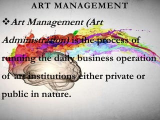 ART MANAGEMENT
Art Management (Art
Administration) is the process of
running the daily business operation
of art institutions either private or
public in nature.
 
