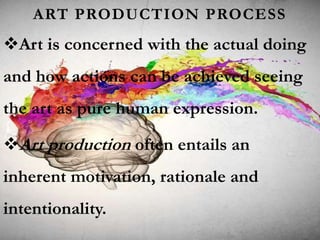 ART PRODUCTION PROCESS
Art is concerned with the actual doing
and how actions can be achieved seeing
the art as pure human expression.
Art production often entails an
inherent motivation, rationale and
intentionality.
 