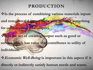 PRODUCTION
Is the process of combining various materials inputs
and non-material inputs to be able to make something
for consumption (the output).
It is the act of creating output such as good or
service which has value that contributes to utility of
individuals.
Economic Well-Being is important in this aspect if it
directly or indirectly satisfy human needs and wants.
 