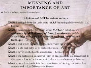 MEANING AND
IMPORTANCE OF ART
Art is a subject under Humanities.
Definitions of ART by various authors:
Art is derived from the Latin word “ARS,” meaning ability or skill. –J.V.
Estolas
Art is taken from the the Italian word “ARTIS,” which means
craftmanship, skill, mastery of form, inventiveness, and the
associations that exists between form and ideas, material and
technique. – A. Tan
Art is that which brings life in harmony with the world. – Plato
Art is a life that helps us to realize the truth. – Pablo Picasso
Art is never finished, only abandoned. – Leonardo da Vinci
Art is the realization in external form of true idea and is a traced back to
that natural love of imitation which characterizes human. – Aristotle
Art is not a handicraft, it is the transmission of feeling, the artists has
experienced. – Leo Nikolaevich Tolstoy
 