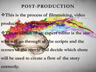 POST-PRODUCTION
This is the process of filmmaking, video
production, and photography.
The selection of an expert editor is the one
who will go through all the scripts and the
scenes of the movie and decide which shots
will be used to create a flow of the story
correctly.
 