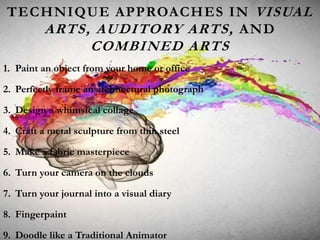 TECHNIQUE APPROACHES IN VISUAL
ARTS, AUDITORY ARTS, AND
COMBINED ARTS
1. Paint an object from your home or office
2. Perfectly frame an architectural photograph
3. Design a whimsical collage
4. Craft a metal sculpture from thin steel
5. Make a fabric masterpiece
6. Turn your camera on the clouds
7. Turn your journal into a visual diary
8. Fingerpaint
9. Doodle like a Traditional Animator
 