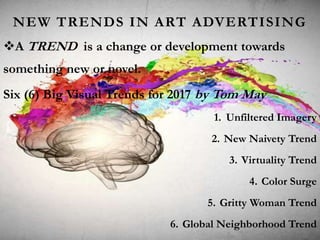 NEW TRENDS IN ART ADVERTISING
A TREND is a change or development towards
something new or novel.
Six (6) Big Visual Trends for 2017 by Tom May
1. Unfiltered Imagery
2. New Naivety Trend
3. Virtuality Trend
4. Color Surge
5. Gritty Woman Trend
6. Global Neighborhood Trend
 