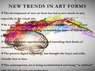 NEW TRENDS IN ART FORMS
The development of new art form has led to new trends in arts,
especially in the visual arts.
As a consequence of technological advancements, art forms have
broadened tremendously taking art beyond the frame of canvas and
paper.
Artists too began experimenting and stretching their limits of
creativity.
The present digital technology has brought the buyer and seller
virtually face to face.
The contemporary art is being revolutionized and being “re-defined”
 