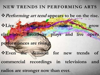NEW TRENDS IN PERFORMING ARTS
Performing art tend appears to be on the rise.
Live performance continues to grow
elsewhere, Broadway plays and live opera
performances are rising.
Even the demand for new trends of
commercial recordings in televisions and
radios are stronger now than ever.
 