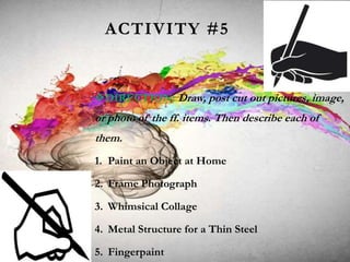 ACTIVITY #5
DIRECTION: Draw, post cut out pictures, image,
or photo of the ff. items. Then describe each of
them.
1. Paint an Object at Home
2. Frame Photograph
3. Whimsical Collage
4. Metal Structure for a Thin Steel
5. Fingerpaint
 
