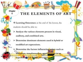 THE ELEMENTS OF ART
 Learning Outcomes: at the end of the lesson, the
students should be able to:
 Analyze the various elements present in visual,
auditory, and combined arts.
 Determine dominant elements used in hybrid or
modified art expressions.
 Determine the factors influencing artists such as
distortion, transformation, appropriation in an
experimental or hybrid art expression.
Chapter
6
 