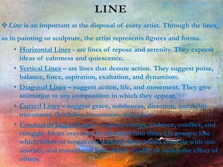 LINE
Line is an important at the disposal of every artist. Through the lines,
as in painting or sculpture, the artist represents figures and forms.
• Horizontal Lines - are lines of repose and serenity. They express
ideas of calmness and quiescence.
• Vertical Lines – are lines that denote action. They suggest poise,
balance, force, aspiration, exaltation, and dynamism.
• Diagonal Lines – suggest action, life, and movement. They give
animation to any composition in which they appear.
• Curved Lines – suggest grace, subtleness, direction, instability
movement, flexibility, joyousness, and grace.
• Crooked or Jagged Lines – express energy, violence, conflict, and
struggle. Lines may also be classified into three (3) groups: line
which follow or repeat one another, lines which contrast with one
another, and transitional lines which modify or soften the effect of
others.
 