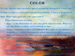 COLOR
Color has the most aesthetic appeal among the elements of visual arts.
Delight in color is a universal human characteristic. Color is a property of
light. When light goes out, color goes with it.
Three Dimensions of Color:
• Hue – is the dimension of color that gives color its name. When we
say, the flower is yellow, we’re naming its hue.
• Value – sometimes called CHIAROSCURO, refers to the lightness or
darkness of a color. It is a quality which depends on the amount of
light and dark in color. They give the expression of depth and solidity
and lend form to paintings.
TINTS – are value above the normal.
SHADES – are values below the normal.
Pink is a tint of red, maroon is a shade of red. Sky Blue is a
tint, navy blue is a shade.
• Intensity – refers to its brightness or darkness. It gives color strength.
 