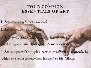 FOUR COMMON
ESSENTIALS OF ART
1. Art is man-made, not God-made.
2. Art is creative, not imitative.
3. Art benefits and satisfies man – when he uses art in practical
life through artistic principles, taste and skill.
4. Art is expressed through a certain medium or material by
which the artist communicates himself to his fellows.
 