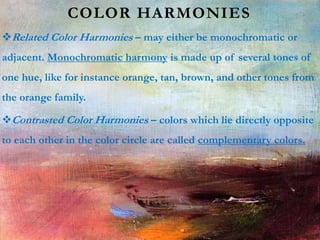 COLOR HARMONIES
Related Color Harmonies – may either be monochromatic or
adjacent. Monochromatic harmony is made up of several tones of
one hue, like for instance orange, tan, brown, and other tones from
the orange family.
Contrasted Color Harmonies – colors which lie directly opposite
to each other in the color circle are called complementary colors.
 