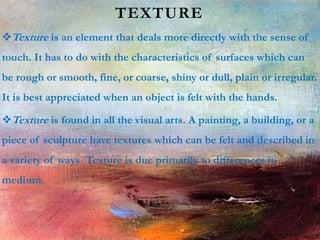 TEXTURE
Texture is an element that deals more directly with the sense of
touch. It has to do with the characteristics of surfaces which can
be rough or smooth, fine, or coarse, shiny or dull, plain or irregular.
It is best appreciated when an object is felt with the hands.
Texture is found in all the visual arts. A painting, a building, or a
piece of sculpture have textures which can be felt and described in
a variety of ways. Texture is due primarily to differences in
medium.
 