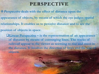 PERSPECTIVE
Perspective deals with the effect of distance upon the
appearance of objects, by means of which the eye judges spatial
relationships. It enables us to perceive distance and to see the
position of objects in space.
Linear Perspective – is the representation of an appearance
of distance by means of converging lines. The tracks of
railroad appear to the viewer as seeming to rise and meet in
the distance. It involves the direction of lines and the size of
objects.
 