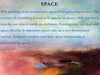 SPACE
In painting, as in architecture, space is for great importance. The
exterior of a building is seen as it appears in space, while interior is
seen by one who is inside an enclosure. Painting does not deal with
space directly. It represents space only on a two-dimensional
surface. Sculpture involves very little space relationship or
perception of space.
 