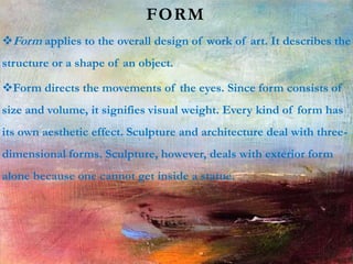 FORM
Form applies to the overall design of work of art. It describes the
structure or a shape of an object.
Form directs the movements of the eyes. Since form consists of
size and volume, it signifies visual weight. Every kind of form has
its own aesthetic effect. Sculpture and architecture deal with three-
dimensional forms. Sculpture, however, deals with exterior form
alone because one cannot get inside a statue.
 