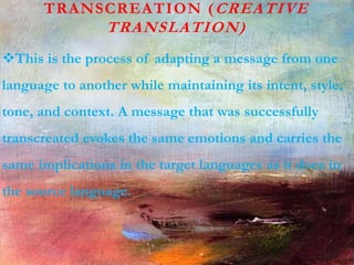 TRANSCREATION (CREATIVE
TRANSLATION)
This is the process of adapting a message from one
language to another while maintaining its intent, style,
tone, and context. A message that was successfully
transcreated evokes the same emotions and carries the
same implications in the target languages as it does in
the source language.
 