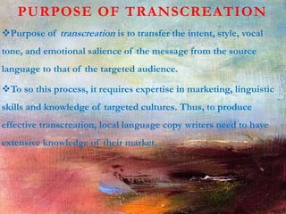PURPOSE OF TRANSCREATION
Purpose of transcreation is to transfer the intent, style, vocal
tone, and emotional salience of the message from the source
language to that of the targeted audience.
To so this process, it requires expertise in marketing, linguistic
skills and knowledge of targeted cultures. Thus, to produce
effective transcreation, local language copy writers need to have
extensive knowledge of their market.
 