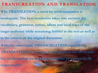 TRANSCREATION AND TRANSLATION
In TRANSLATION, a word for word translation is
inadequate. The best translation takes into account the
vocabulary, grammar, syntax, idiom and local ways of the
target audience while remaining faithful to the text as well as
to the context of the original document.
On the other hand, TRANSCREATION expands the
TRANSLATION by focusing not so much as the literal text
but on discerning the emotional response by viewers in the
target market.
 