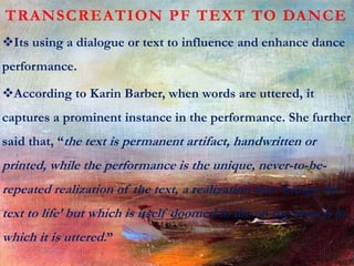 TRANSCREATION PF TEXT TO DANCE
Its using a dialogue or text to influence and enhance dance
performance.
According to Karin Barber, when words are uttered, it
captures a prominent instance in the performance. She further
said that, “the text is permanent artifact, handwritten or
printed, while the performance is the unique, never-to-be-
repeated realization of the text, a realization that ‘brings the
text to life’ but which is itself doomed to die on the breach in
which it is uttered.”
 