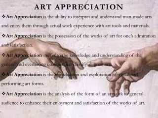 ART APPRECIATION
Art Appreciation is the ability to interpret and understand man-made arts
and enjoy them through actual work experience with art tools and materials.
Art Appreciation is the possession of the works of art for one’s admiration
and satisfaction.
Art Appreciation refers to the knowledge and understanding of the
general and everlasting qualities that classify all great arts.
Art Appreciation is the introduction and exploration of visual and
performing art forms.
Art Appreciation is the analysis of the form of an artwork to general
audience to enhance their enjoyment and satisfaction of the works of art.
 