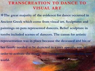 TRANSCREATION TO DANCE TO
VISUAL ART
The great majority of the evidence for dance occurred in
Ancient Greek which come from visual art. Sculptures and
paintings on pots represented dancers. Relief sculpture in
tombs included scenes of dancers. The canon for artistic
representation was in place because the deceased and his or
her family needed to be depicted in a very specific way in
order to activate the magic that transported them to the next
world.
 
