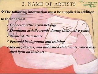 2. NAME OF ARTISTS
The following information must be supplied in addition
to their names:
Generation the artist belongs
Dominant artistic trends during their active years
Name of their peers
Personal background and training
Record, diaries, and published statements which may
shed light on their art
 