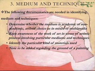 3. MEDIUM AND TECHNIQUE
The following documentaries are needed in identifying
medium and techniques:
• Determine whether the medium is academic or non-
academic, artistic choice as in mixed or multimedia
• Keen awareness of the work of art in terms of artistic
process involving particular mediums and techniques
• Identify the particular kind of materials used
• Note to be added regarding the ground of a painting
 