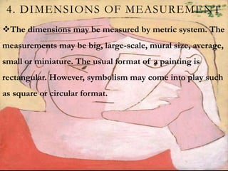 4. DIMENSIONS OF MEASUREMENT
The dimensions may be measured by metric system. The
measurements may be big, large-scale, mural size, average,
small or miniature. The usual format of a painting is
rectangular. However, symbolism may come into play such
as square or circular format.
 