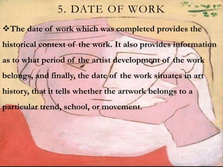 5. DATE OF WORK
The date of work which was completed provides the
historical context of the work. It also provides information
as to what period of the artist development of the work
belongs, and finally, the date of the work situates in art
history, that it tells whether the artwork belongs to a
particular trend, school, or movement.
 