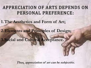 APPRECIATION OF ARTS DEPENDS ON
PERSONAL PREFERENCE:
1.The Aesthetics and Form of Art;
2.Elements and Principles of Design;
3.Social and Cultural Acceptance.
Thus, appreciation of art can be subjective.
 